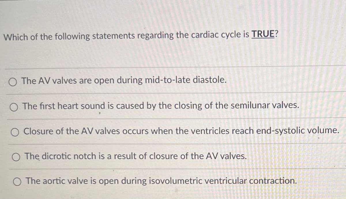 **Cardiac Cycle Quiz**

**Question:** Which of the following statements regarding the cardiac cycle is **TRUE?**

1. ○ The AV valves are open during mid-to-late diastole.
2. ○ The first heart sound is caused by the closing of the semilunar valves.
3. ○ Closure of the AV valves occurs when the ventricles reach end-systolic volume.
4. ○ The dicrotic notch is a result of closure of the AV valves.
5. ○ The aortic valve is open during isovolumetric ventricular contraction.

**Explanation:** 
Please select the statement that correctly describes a true aspect of the cardiac cycle. This question evaluates your knowledge about the stages of the cardiac cycle, including the roles of the heart valves and heart sounds.
