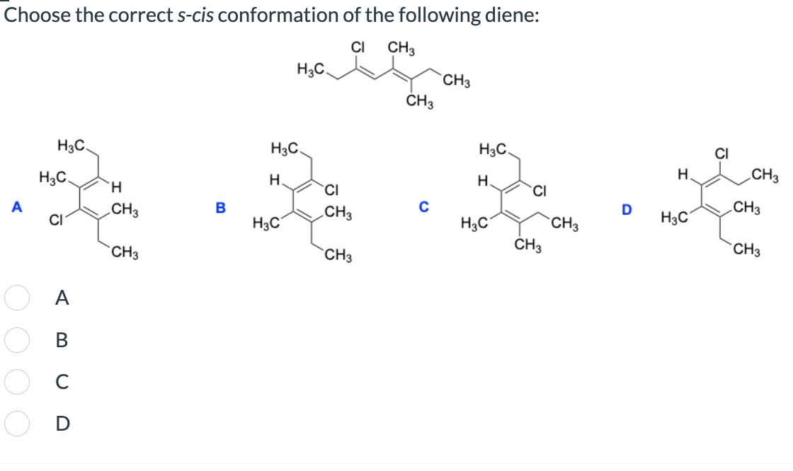 Choose the correct s-cis conformation of the following diene:
CI
CH3
H3C
CH3
CH3
H3C.
H3C
H3C
H.
CH3
H.
H3C.
H.
CI
H
CI
CH3
D
A
CH3
B
CH3
H3C
CI
H3C
H3C
CH3
CH3
CH3
CH3
CH3
0000
ABCD