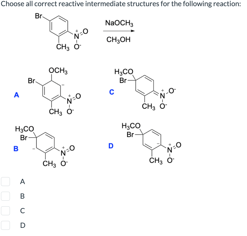 Choose all correct reactive intermediate structures for the following reaction:
Br
NaOCH3
CH3OH
CH3
OCH 3
Br
H3CO
Br
C
CH3 0-
H3CO
Br
0 0 0 0
☐ C
Α
ABCD
CH3
CH3 O-
D
H3CO
Br
CH3