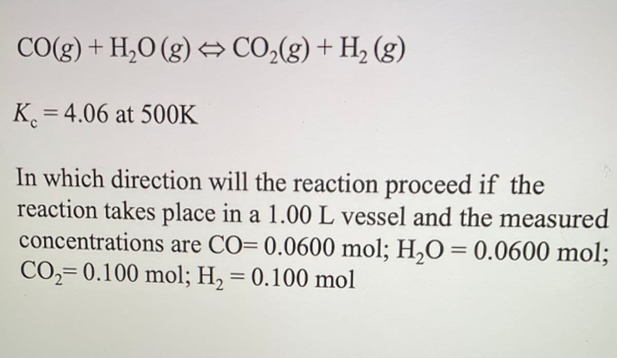 CO(g) + H₂O(g) ➡ CO₂(g) + H₂ (g)
K=4.06 at 500K
In which direction will the reaction proceed if the
reaction takes place in a 1.00 L vessel and the measured
concentrations are CO= 0.0600 mol; H₂O = 0.0600 mol;
CO₂=0.100 mol; H₂ = 0.100 mol