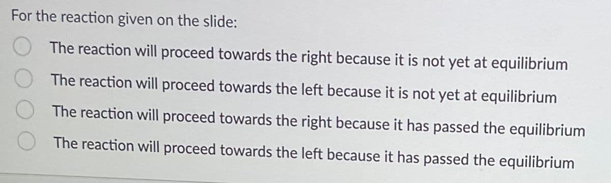 For the reaction given on the slide:
The reaction will proceed towards the right because it is not yet at equilibrium
The reaction will proceed towards the left because it is not yet at equilibrium
The reaction will proceed towards the right because it has passed the equilibrium
The reaction will proceed towards the left because it has passed the equilibrium