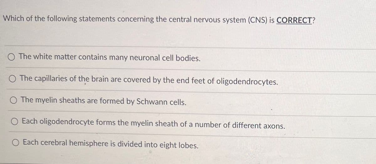 Which of the following statements concerning the central nervous system (CNS) is CORRECT?
The white matter contains many neuronal cell bodies.
O The capillaries of the brain are covered by the end feet of oligodendrocytes.
O The myelin sheaths are formed by Schwann cells.
O Each oligodendrocyte forms the myelin sheath of a number of different axons.
O Each cerebral hemisphere is divided into eight lobes.