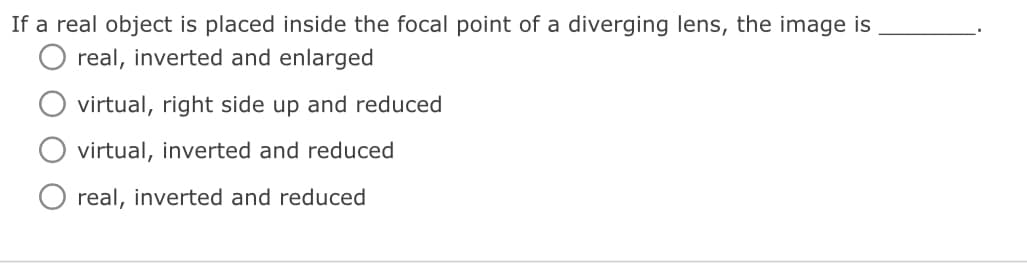 If a real object is placed inside the focal point of a diverging lens, the image is
real, inverted and enlarged
virtual, right side up and reduced
virtual, inverted and reduced
real, inverted and reduced