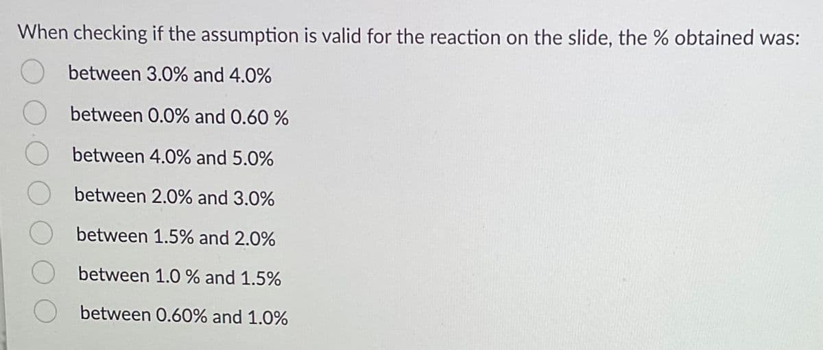 When checking if the assumption is valid for the reaction on the slide, the % obtained was:
between 3.0% and 4.0%
between 0.0% and 0.60 %
between 4.0% and 5.0%
between 2.0% and 3.0%
between 1.5% and 2.0%
between 1.0 % and 1.5%
between 0.60% and 1.0%