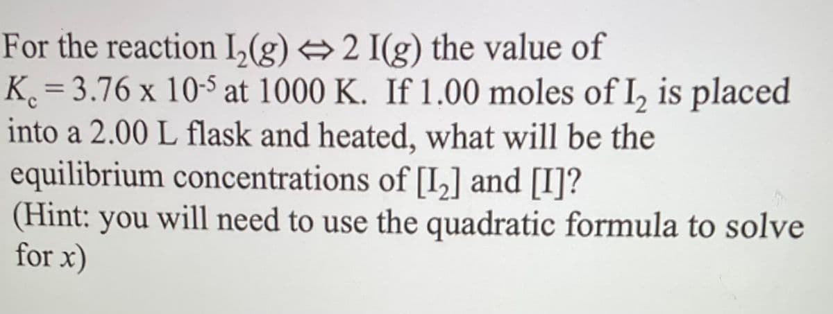 For the reaction I₂(g) 2 I(g) the value of
K. = 3.76 x 10-5 at 1000 K. If 1.00 moles of I2 is placed
into a 2.00 L flask and heated, what will be the
equilibrium concentrations of [1₂] and [I]?
(Hint: you will need to use the quadratic formula to solve
for x)