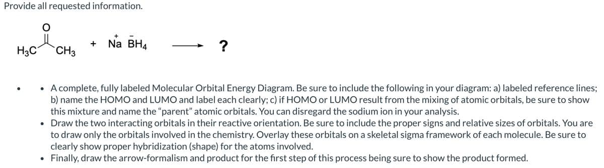 Provide all requested information.
+
+
Na BH4
?
H3C
CH3
• A complete, fully labeled Molecular Orbital Energy Diagram. Be sure to include the following in your diagram: a) labeled reference lines;
b) name the HOMO and LUMO and label each clearly; c) if HOMO or LUMO result from the mixing of atomic orbitals, be sure to show
this mixture and name the "parent" atomic orbitals. You can disregard the sodium ion in your analysis.
• Draw the two interacting orbitals in their reactive orientation. Be sure to include the proper signs and relative sizes of orbitals. You are
•
to draw only the orbitals involved in the chemistry. Overlay these orbitals on a skeletal sigma framework of each molecule. Be sure to
clearly show proper hybridization (shape) for the atoms involved.
Finally, draw the arrow-formalism and product for the first step of this process being sure to show the product formed.