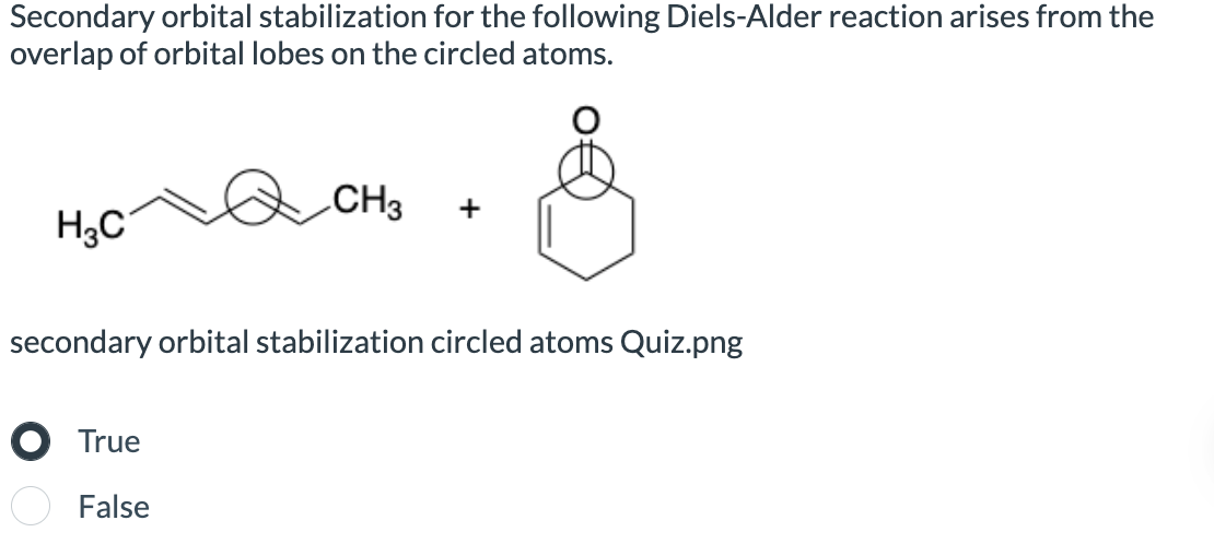 Secondary orbital stabilization for the following Diels-Alder reaction arises from the
overlap of orbital lobes on the circled atoms.
H3C
CH3
+
&
secondary orbital stabilization circled atoms Quiz.png
● True
False