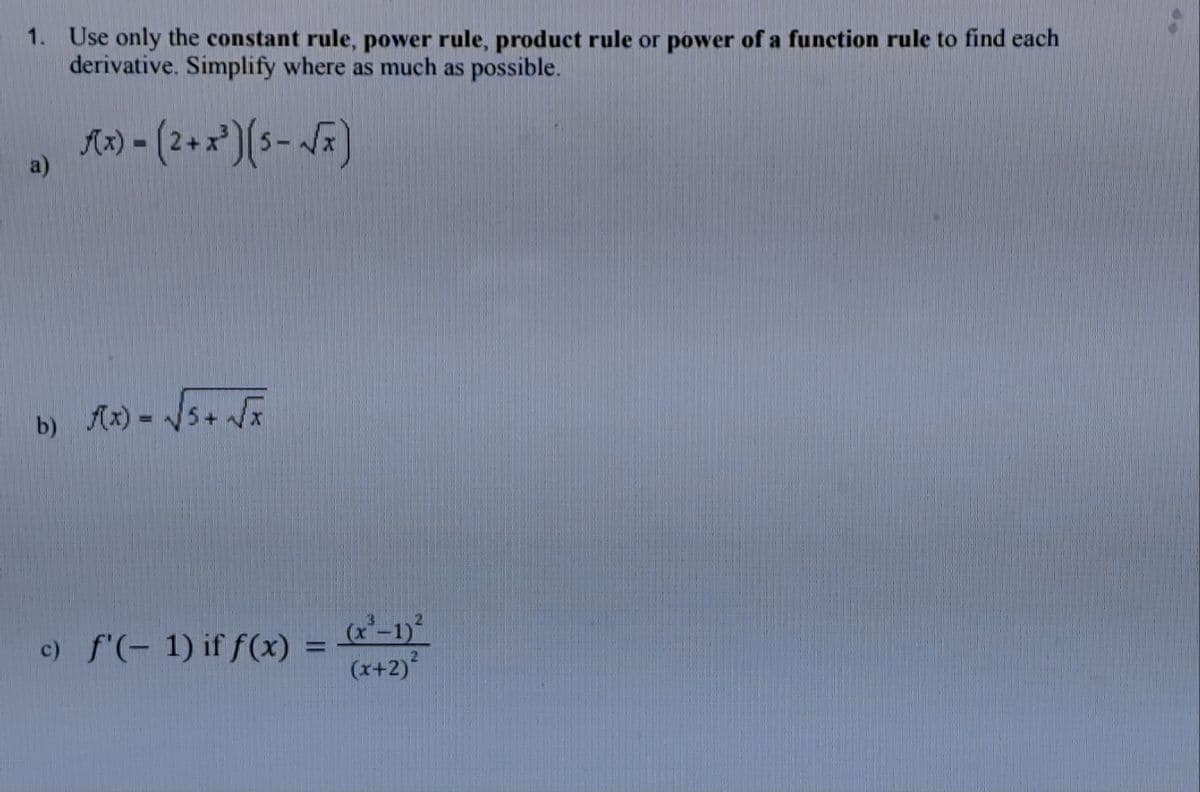 1. Use only the constant rule, power rule, product rule or power of a function rule to find each
derivative. Simplify where as much as possible.
a)
f(x)=(2+x³)(5-√x)
b) f(x) = √(√5+ √x
c) f'(-1) if f(x) =
(x-1)²
(x+2)²