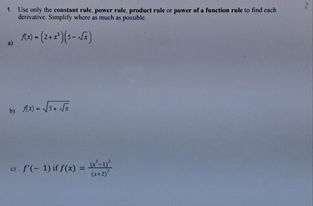 1. Use only the constant rule, power rule, product rule or power of a function rule to find each
derivative. Simplify where as much as possible.
a)
Ax)-(2+x³) (5-√x)
b) f(x) = √(√5+ √√x
c) f'(-1) if f(x)
(x-1)²
=
(x+2)²