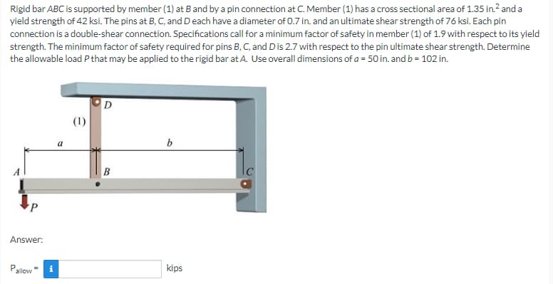 Rigid bar ABC is supported by member (1) at B and by a pin connection at C. Member (1) has a cross sectional area of 1.35 in.² and a
yield strength of 42 ksi. The pins at B, C, and D each have a diameter of 0.7 in. and an ultimate shear strength of 76 ksi. Each pin
connection is a double-shear connection. Specifications call for a minimum factor of safety in member (1) of 1.9 with respect to its yield
strength. The minimum factor of safety required for pins B, C, and Dis 2.7 with respect to the pin ultimate shear strength. Determine
the allowable load P that may be applied to the rigid bar at A. Use overall dimensions of a = 50 in. and b = 102 in.
(1)
Answer:
Pallow
i
a
B
kips