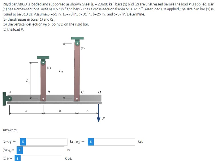 Rigid bar ABCD is loaded and supported as shown. Steel [E = 28600 ksi] bars (1) and (2) are unstressed before the load P is applied. Bar
(1) has a cross-sectional area of 0.67 in.² and bar (2) has a cross-sectional area of 0.32 in.2. After load P is applied, the strain in bar (1) is
found to be 810 μe. Assume L₁-51 in., L₂=78 in., a-31 in., b-29 in., and c-37 in. Determine:
(a) the stresses in bars (1) and (2).
(b) the vertical deflection vp of point D on the rigid bar.
(c) the load P.
(2)
(1)
L₁
B
Answers:
(a) o₁ =
(b) VD=
(c) P= i
i
i
L2
b
ksi, 0₂
in.
kips.
с
=
Mi
D
ksi.