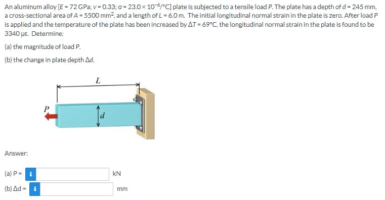 An aluminum alloy [E = 72 GPa; v = 0.33; a= 23.0 x 10-6/°C] plate is subjected to a tensile load P. The plate has a depth of d = 245 mm,
a cross-sectional area of A = 5500 mm², and a length of L = 6.0 m. The initial longitudinal normal strain in the plate is zero. After load P
is applied and the temperature of the plate has been increased by AT = 69°C, the longitudinal normal strain in the plate is found to be
3340 μc. Determine:
(a) the magnitude of load P.
(b) the change in plate depth Ad.
L
P
Answer:
(a) P = i
(b) Δd = i
KN
mm