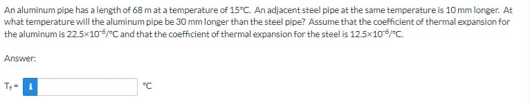 An aluminum pipe has a length of 68 m at a temperature of 15°C. An adjacent steel pipe at the same temperature is 10 mm longer. At
what temperature will the aluminum pipe be 30 mm longer than the steel pipe? Assume that the coefficient of thermal expansion for
the aluminum is 22.5×106/°C and that the coefficient of thermal expansion for the steel is 12.5x10-6/°C.
Answer:
°℃