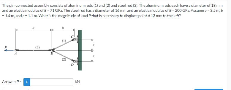 The pin-connected assembly consists of aluminum rods (1) and (2) and steel rod (3). The aluminum rods each have a diameter of 18 mm
and an elastic modulus of E = 71 GPa. The steel rod has a diameter of 16 mm and an elastic modulus of E = 200 GPa. Assume a = 3.5 m, b
= 1.4 m, and c = 1.1 m. What is the magnitude of load P that is necessary to displace point A 13 mm to the left?
B
Answer: P =
i
KN