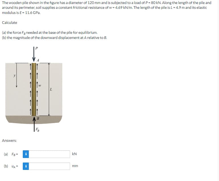 The wooden pile shown in the figure has a diameter of 120 mm and is subjected to a load of P = 80 kN. Along the length of the pile and
around its perimeter, soil supplies a constant frictional resistance of w = 4.69 kN/m. The length of the pile is L = 4.9 m and its elastic
modulus is E = 11.6 GPa.
Calculate
(a) the force Fg needed at the base of the pile for equilibrium.
(b) the magnitude of the downward displacement at A relative to B.
y
L
Answers:
(a) FB =
(b) UA=
i
i
B
KN
mm