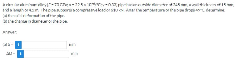 A circular aluminum alloy [E = 70 GPa; a = 22.5 x 10-6/°C; v = 0.33] pipe has an outside diameter of 245 mm, a wall thickness of 15 mm,
and a length of 4.5 m. The pipe supports a compressive load of 610 kN. After the temperature of the pipe drops 49°C, determine:
(a) the axial deformation of the pipe.
(b) the change in diameter of the pipe.
Answer:
(a) 8 = i
AD= i
mm
mm