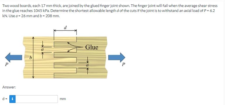 Two wood boards, each 17 mm thick, are joined by the glued finger joint shown. The finger joint will fail when the average shear stress
in the glue reaches 1045 kPa. Determine the shortest allowable length d of the cuts if the joint is to withstand an axial load of P = 6.2
kN. Use a = 26 mm and b = 208 mm.
Glue
b
P
P
Answer:
d= i
mm