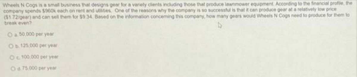 Wheels N Cogs is a small business that designs gear for a variety clients including those that produce lawnmower equipment. According to the financial profie, the
company spends $960k each on rent and utlities, One of the reasons why the company is so successful is that it can produce gear at a relatively low price
($1.72/gear) and can sell them for $934. Based on the information conceming this company, how many gears would Wheels N Cogs need to produce for them to
break even?
Oa 50,000 per year
Ob 125,000 per year
Oc t00,000 per year
Od 75.000 per year
