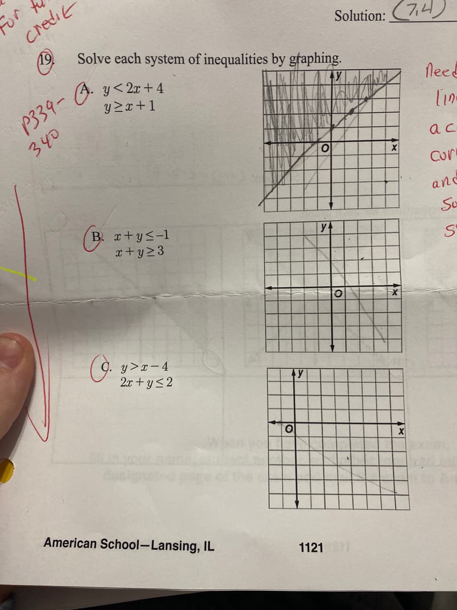 credit
Solve each system of inequalities by graphing.
Solution:
(7,4)
P339-
A. y<2x + 4
y 2x+1
fleed
340
lin-
ac
Cur
and
B. x+ys-1
x+y23
Su
y+
y>x- 4
2x + y<2
American School-Lansing, IL
1121
