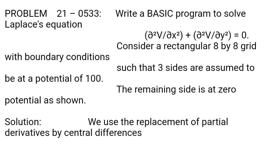 PROBLEM 21 - 0533:
Write a BASIC program to solve
Laplace's equation
(a²V/Əx?) + (a²V/ay²) = 0.
Consider a rectangular 8 by 8 grid
%3D
with boundary conditions
such that 3 sides are assumed to
be at a potential of 100.
The remaining side is at zero
potential as shown.
Solution:
We use the replacement of partial
derivatives by central differences
