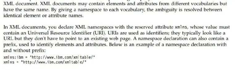 XML document. XML documents may contain elements and attributes from different vocabularies but
have the same name. By giving a namespace to each vocabulary, the ambiguity is resolved between
identical element or attribute names.
In XML documents, you declare XML namespaces with the reserved attribute xmlns, whose value must
contain an Universal Resource Identifier (URI). URIS are used as identifiers; they typically look like a
URL but they don't have to point to an existing web page. A namespace declaration can also contain a
prefix, used to identify elements and attributes. Below is an example of a namespace declaration with
and without prefix:
xml ns: i bm = "http://www.ibm.com/ xml table/"
xml ns - "http://www.ibm.com/xml table/"
