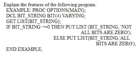 Explain the features of the following program.
EXAMPLE: PROC OPTIONS(MAIN):
DCL BIT_STRING BIT(4) VARYING;
GET LIST(BIT_STRING):
IF BIT STRING -0 THEN PUT LIST (BIT_STRING, NOT
ALL BITS ARE ZERO');
ELSE PUT LIST(BIT_STRING,'ALL
BITS ARE ZERO');
END EXAMPLE,
