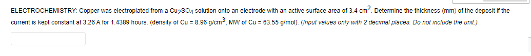 ELECTROCHEMISTRY: Copper was electroplated from a CuzsO4 solution onto an electrode with an active surface area of 3.4 cm2. Determine the thickness (mm) of the deposit if the
current is kept constant at 3.26 A for 1.4389 hours. (density of Cu = 8.96 g/cm, MW of Cu = 63.55 g/mol). (Input values only with 2 decimal places. Do not include the unit.)
