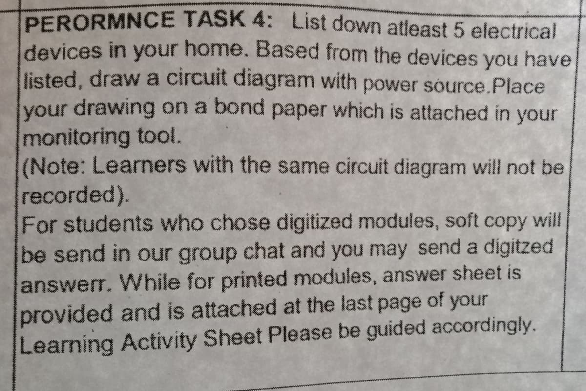 PERORMNCE TASK 4: List down atleast 5 electrical
devices in your home. Based from the devices you have
listed, draw a circuit diagram with power source.Place
your drawing on a bond paper which is attached in your
monitoring tool.
(Note: Learners with the same circuit diagram will not be
recorded).
For students who chose digitized modules, soft copy will
be send in our group chat and you may send a digitzed
answerr. While for printed modules, answer sheet is
provided and is attached at the last page of your
Learning Activity Sheet Please be guided accordingly.
