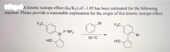 A kinetic isotope effect (ku/Kp) of~1.05 has been estimated for the following
reaction. Please provide a reasonable explanation for the origin of this kinetic isotope effect.
F3C.
Br
F3C.
F•BF3
Br
Br
50 °C
H/D
H/D.
