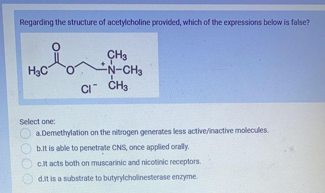 H3CON-CH3
Regarding the structure of acetylcholine provided, which of the expressions below is false?
CH3
N-CH3
+
H3C
CI CH3
Select one:
a.Demethylation on the nitrogen generates less active/inactive molecules.
b.lt is able to penetrate CNS, once applied orally.
c.It acts both on muscarinic and nicotinic receptors.
d.lt is a substrate to butyrylcholinesterase enzyme.

