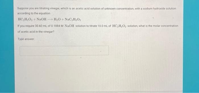 Suppose you are titrating vinegar, which is an acetic acid solution of unknown concentration, with a sodium hydroxide solution
according to the equation
HC,H,O, + NAOH H2O + NaC,H,O2
If you require 30,60 mL of 0.1884 M NAOH solution to titrate 10.0 mL of HC,H;O, solution, what is the molar concentration
of acetic acid in the vinegar?
Type answer
