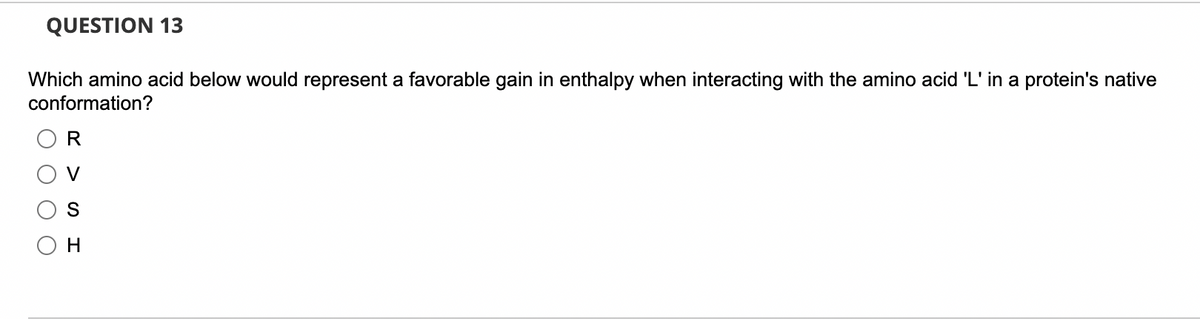 QUESTION 13
Which amino acid below would represent a favorable gain in enthalpy when interacting with the amino acid 'L' in a protein's native
conformation?
R
