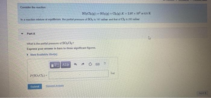 Consider the reaction
SO, Ch(g) S0, (g) + Ca(g) K-2.97 x 10 at 62s K
In a reaction mbture at equilibrium, the partial pressure of SO, is 141 mbar and that of Cla ln 283 mbar
Part A
What is the partial pressure of SO, Cl,?
Express your answer in bars to three significant figures.
> View Available Hint(s)
V AZ
* O a ?
bar
P(SO,Cl) =
Submit
Besuest Answer
Next>
