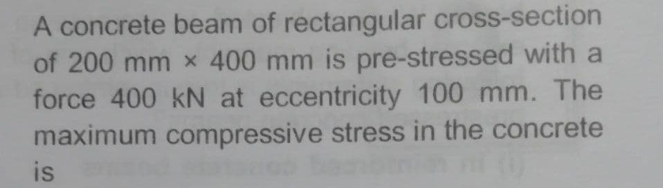 A concrete beam of rectangular cross-section
of 200 mm x 400 mm is pre-stressed with a
force 400 kN at eccentricity 100 mm. The
maximum compressive stress in the concrete
is
