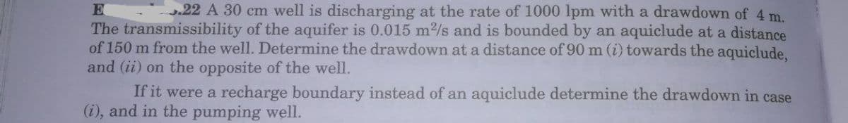 .22 A 30 cm well is discharging at the rate of 1000 lpm with a drawdown of 4 m.
The transmissibility of the aquifer is 0.015 m2/s and is bounded by an aquiclude at a distance
of 150 m from the well. Determine the drawdown at a distance of 90 m (i) towards the aquiclude.
and (ii) on the opposite of the well.
If it were a recharge boundary instead of an aquiclude determine the drawdown in case
(i), and in the pumping well.
