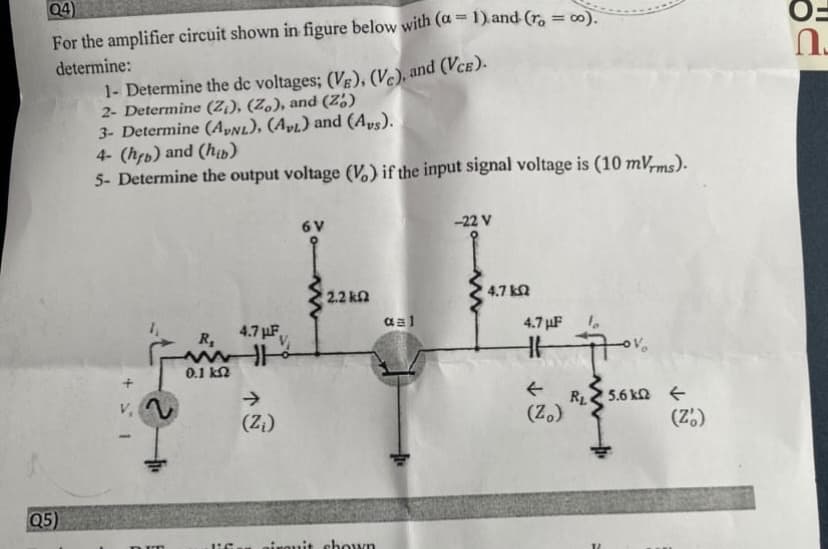 04)
%3D
For the amplifier circuit shown in figure below with (a = 1). and (r, = 00).
determine:
1- Determine the de voltages; (V), (V.), and (VcE)-
2- Determine (Z¡), (Z.), and (Z,)
3- Determine (A»Nl), (Apı) and (Aps).
4- (hfp) and (hp)
5- Determine the output voltage (V,) if the input signal voltage is (10 mV,ms).
6V
-22 V
2.2 kn
4.7 kN
4.7 µF,
aal
4.7 µF
R,
0.1 kn
+
->
(Z)
v. A
RL 5.6 kn e
(Z.)
(Z.)
Q5)
chown
