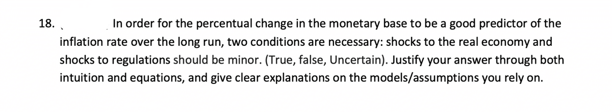 18.
In order for the percentual change in the monetary base to be a good predictor of the
inflation rate over the long run, two conditions are necessary: shocks to the real economy and
shocks to regulations should be minor. (True, false, Uncertain). Justify your answer through both
intuition and equations, and give clear explanations on the models/assumptions you rely on.
