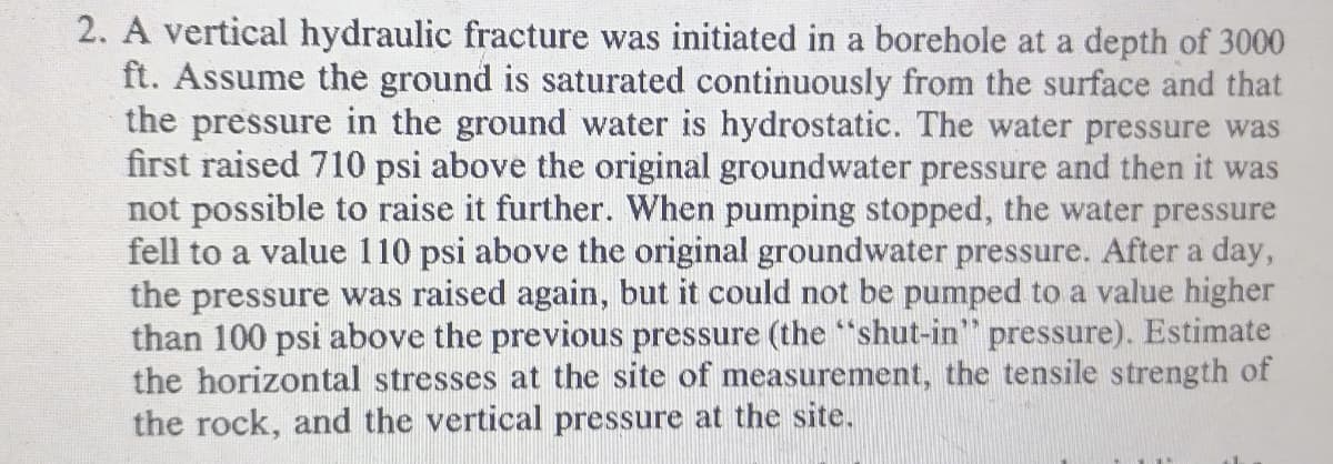 2. A vertical hydraulic fracture was initiated in a borehole at a depth of 3000
ft. Assume the ground is saturated continuously from the surface and that
the pressure in the ground water is hydrostatic. The water pressure was
first raised 710 psi above the original groundwater pressure and then it was
not possible to raise it further. When pumping stopped, the water pressure
fell to a value 110 psi above the original groundwater pressure. After a day,
the pressure was raised again, but it could not be pumped to a value higher
than 100 psi above the previous pressure (the "shut-in" pressure). Estimate
the horizontal stresses at the site of measurement, the tensile strength of
the rock, and the vertical pressure at the site.