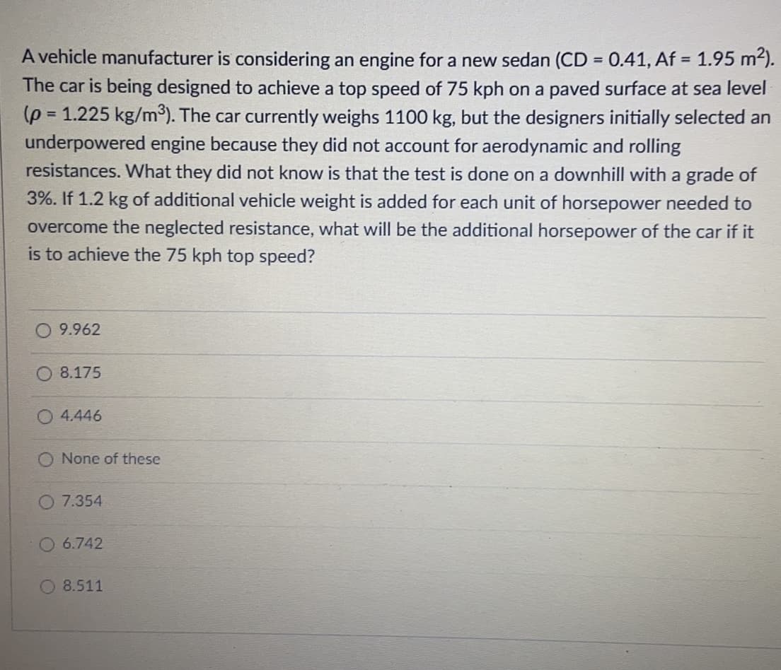 A vehicle manufacturer is considering an engine for a new sedan (CD = 0.41, Af = 1.95 m2).
The car is being designed to achieve a top speed of 75 kph on a paved surface at sea level
(p = 1.225 kg/m³). The car currently weighs 1100 kg, but the designers initially selected an
underpowered engine because they did not account for aerodynamic and rolling
resistances. What they did not know is that the test is done on a downhill with a grade of
%3D
3%. If 1.2 kg of additional vehicle weight is added for each unit of horsepower needed to
overcome the neglected resistance, what will be the additional horsepower of the car if it
is to achieve the 75 kph top speed?
9.962
O 8.175
4.446
None of these
O 7.354
6.742
8.511
