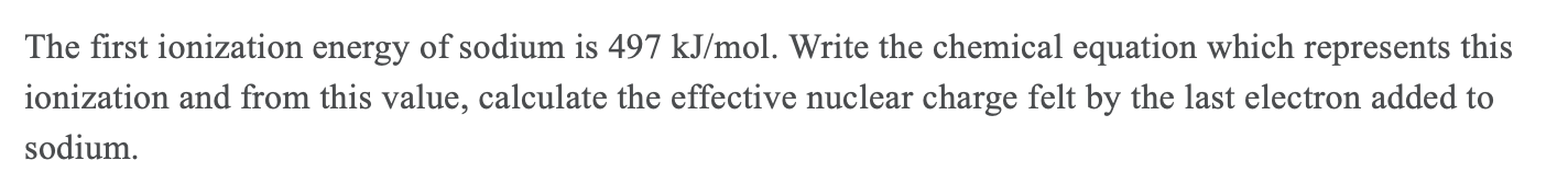 The first ionization energy of sodium is 497 kJ/mol. Write the chemical equation which represents this
ionization and from this value, calculate the effective nuclear charge felt by the last electron added to
sodium.
