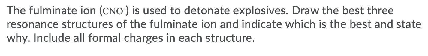 The fulminate ion (CNO") is used to detonate explosives. Draw the best three
resonance structures of the fulminate ion and indicate which is the best and state
why. Include all formal charges in each structure.
