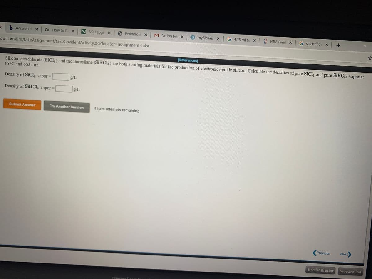 b Answered X
Co. How to Ca x N NSU Logir x PeriodicTa x M Action Re x 0 mySigTau xG 4.25 ml to x
NBA Final X G scientific c X +
ow.com/ilrn/takeAssignment/takeCovalentActivity.do?locator=Dassignment-take
[References]
Silicon tetrachloride (SiCl4) and trichlorosilane (SIHCI3 ) are both starting materials for the production of electronics-grade silicon. Calculate the densities of pure SiCl4 and pure SIHCI3 vapor at
98°C and 665 torr.
Density of SiCl4 vapor =
g/L
%D
Density of SIHCI3 vapor =
g/L
Submit Answer
Try Another Version
3 item attempts remaining
Previous
Next
Email Instructor
Save and Exit
Cengago T
