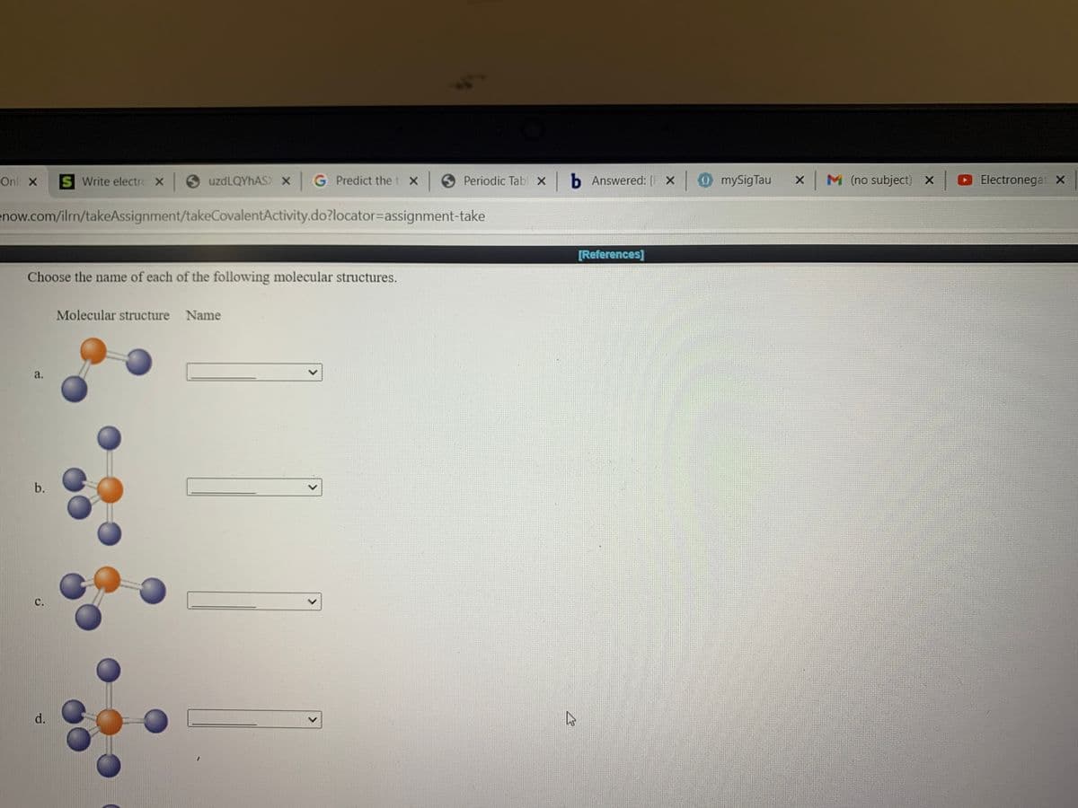 Onl X
S Write electro x uzdLQYhAS) X G Predict the t X
Periodic Tabl x b Answered: [F X mySigTau
x M (no subject) X
O Electronegat X
enow.com/ilrn/takeAssignment/takeCovalentActivity.do?locator=Dassignment-take
[References]
Choose the name of each of the following molecular structures.
Molecular structure Name
a.
C.
d.
<>
>
b.
