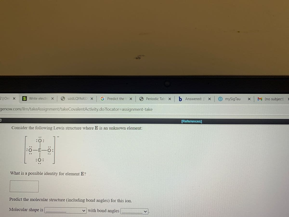 21 Onl x
S Write electrc X uzdLQYhASX x
G Predict thet X
t x Periodic Tab x b Answered: x
0mySigTau
X M (no subject) >
genow.com/ilrn/takeAssignment/takeCovalentActivity.do?locator=Dassignment-take
[References]
Consider the following Lewis structure where E is an unknown element:
:ö:
0-E-O
:(
What is a possible identity for element E?
Predict the molecular structure (including bond angles) for this ion.
Molecular shape is
v with bond angles
