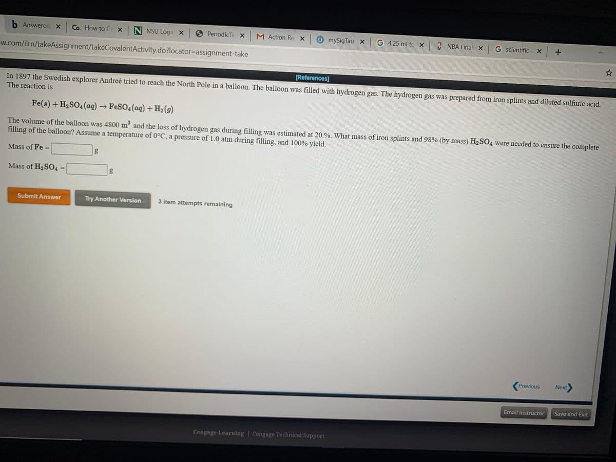 b Answered x Co. How to Ca x N NSU Logir x PeriodicTa XM Action Rec X 0 mySigTau X G 4.25 ml to X NBA Final xG scientific c X +
w.com/ilrn/takeAssignment/takeCovalentActivity.do?locator=assignment-take
[References]
In 1897 the Swedish explorer Andreé tried to reach the North Pole in a balloon. The balloon was filled with hydrogen gas. The hydrogen gas was prepared from iron splints and diluted sulfuric acid.
The reaction is
Fe(s) +H2SO4 (ag) → FESO4(aq) + H2 (g)
The volume of the balloon was 4800 m and the loss of hydrogen gas during filling was estimated at 20.%. What mass of iron splints and 98% (by mass) H2SO4 were needed to ensure the complete
filling of the balloon? Assume a temperature of 0°C, a pressure of 1.0 atm during filling, and 100% yield.
Mass of Fe =
Mass of H2SO4
g
Submit Answer
Try Another Version
3 item attempts remaining
Previous
Next
Email Instructor
Save and Exit
Cengage Learning | Cengage Technical Support
