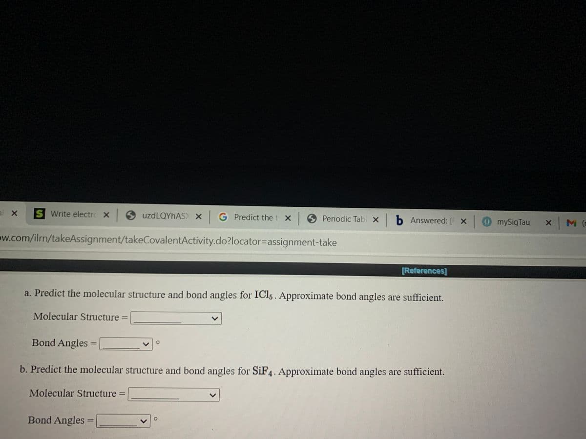 S Write electrc X uzdLQYhASX X G Predict the t X Periodic Tab X lb Answered: [ X
OmySigTau
M (r
ow.com/ilrn/takeAssignment/takeCovalentActivity.do?locator=assignment-take
[References]
a. Predict the molecular structure and bond angles for ICI5. Approximate bond angles are sufficient.
Molecular Structure
Bond Angles
b. Predict the molecular structure and bond angles for SiF4. Approximate bond angles are sufficient.
Molecular Structure =
Bond Angles =
%3D
