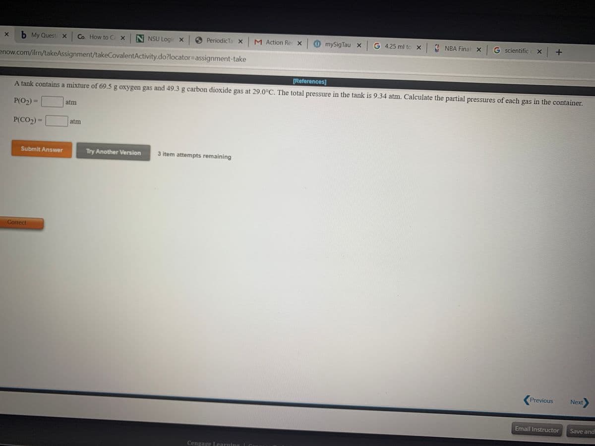 b My Quest X Co. How to Ca X N NSU Login X
6 PeriodicTa X M Action Re X
OmySigTau xG 4.25 ml to X NBA Final X G scientific
c X
enow.com/ilrn/takeAssignment/takeCovalentActivity.do?locator=Dassignment-take
[References]
A tank contains a mixture of 69.5 g oxygen gas and 49.3 g carbon dioxide gas at 29.0°C. The total pressure in the tank is 9.34 atm. Calculate the partial pressures of each gas in the container.
P(O2) =
atm
%3D
P(CO2) =
atm
Submit Answer
Try Another Version
3 item attempts remaining
Correct
Previous
Next
Email Instructor
Save and
Cengage Learning L Co
