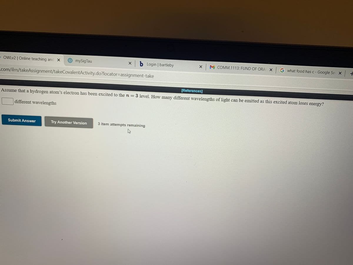 OWLV2 | Online teaching and X
0mySigTau
xb Login | bartleby
M COMM.1113: FUND OF ORA X G what food has C- Google Se X +
com/ilrn/takeAssignment/takeCovalentActivity.do?locator=assignment-take
[References]
Assume that a hydrogen atom's electron has been excited to the n = 3 level. How many different wavelengths of light can be emitted as this excited atom loses energy?
different wavelengths
Submit Answer
Try Another Version
3 item attempts remaining
