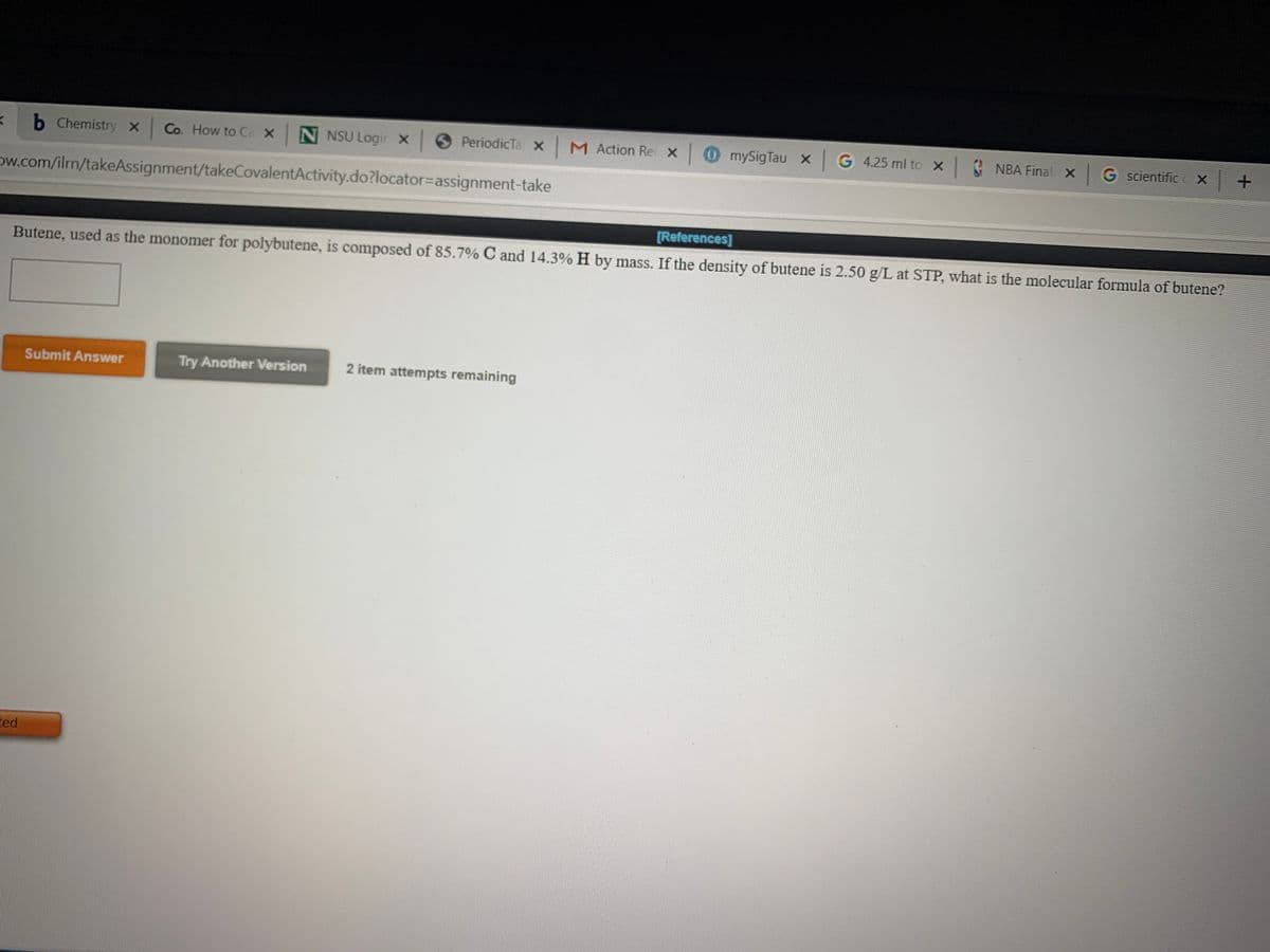 b Chemistry x Co. How to Ca x NNSU Logir x
PeriodicTa X M Action Rec x 0 mySigTau x G 4.25 ml to x
NBA Final X G scientific c X +
ow.com/ilrn/takeAssignment/takeCovalentActivity.do?locator=assignment-take
[References]
Butene, used as the monomer for polybutene, is composed of 85.7% C and 14.3% H by mass. If the density of butene is 2.50 g/L at STP, what is the molecular formula of butene?
Submit Answer
Try Another Version
2 item attempts remaining
ted
