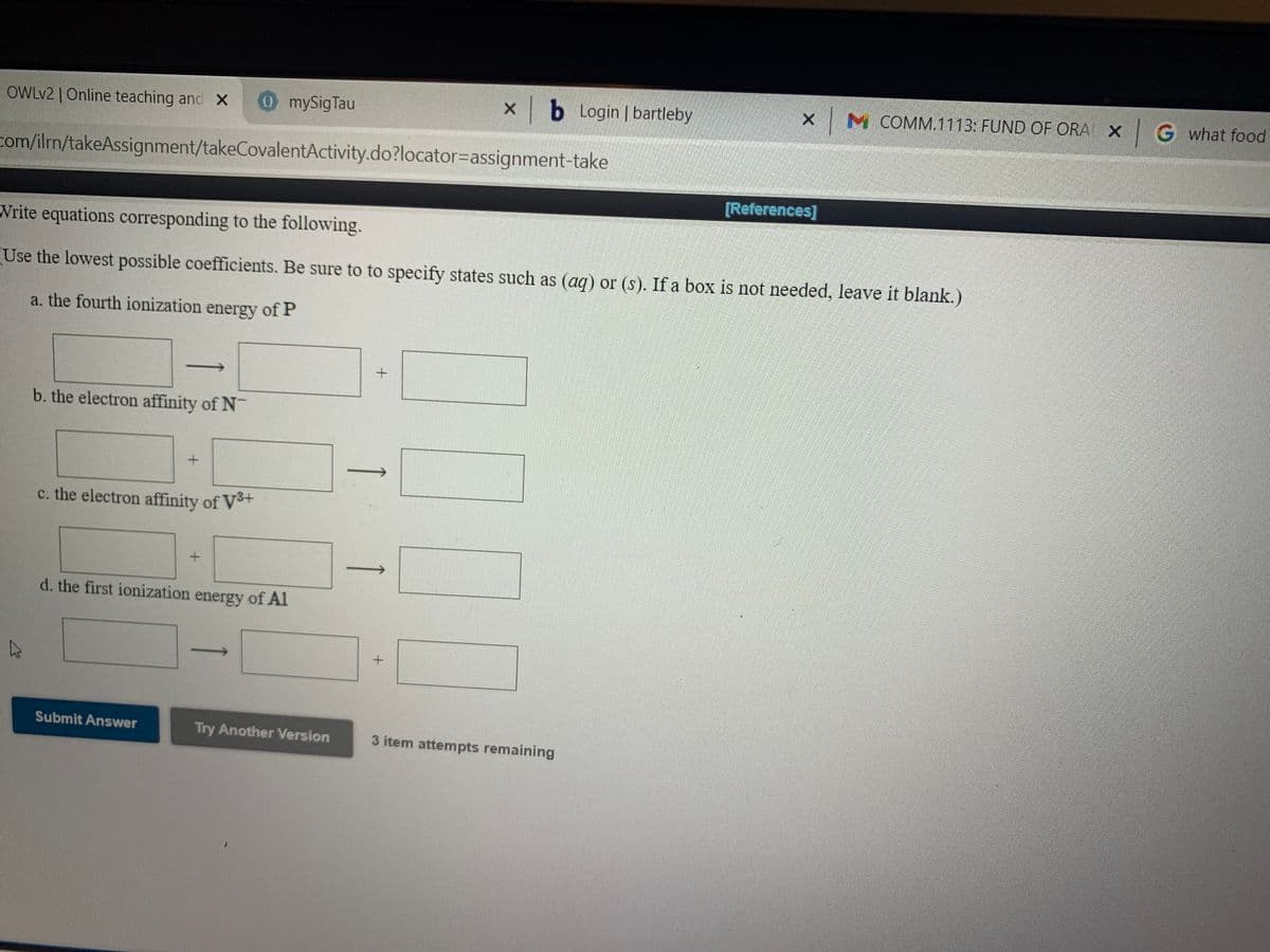 OWLV2 |Online teaching and x
0mySigTau
|b Login | bartleby
x M COMM.1113: FUND OF ORA X G what food
com/ilrn/takeAssignment/takeCovalentActivity.do?locator=Dassignment-take
[References]
Write equations corresponding to the following.
Use the lowest possible coefficients. Be sure to to specify states such as (ag) or (s). If a box is not needed, leave it blank.)
a. the fourth ionization energy of P
b. the electron affinity of N
c. the electron affinity of Vš+
d. the first ionization energy of Al
Submit Answer
Try Another Version
3 item attempts remaining
1
